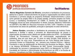 facilitadoras Marina Magalhães Carneiro de Oliveira,  consultora e facilitadora de processos, dedica-se a apoiar o desenvolvimento de grupos e organizações da esfera social. Coordenou a primeira edição do programa Profissão: Desenvolvimento e atuou como gerente do projeto DIES e do projeto Gestão, primeiros projetos do Fonte. Cursou o Facilitating Development no CDRA. É membro da Associação de Pedagogia Social de base antroposófica no Brasil. Estudou Medicina Veterinária na USP/SP e fez MBA em Recursos Humanos na FEA / USP. Trabalhou no setor empresarial nas áreas de qualidade, produção e operações no setor alimentício. Helena Rondon,  consultora e facilitadora de processos do Instituto Fonte. Dedica-se a facilitar e apoiar o processo de desenvolvimento de grupos e organizações da esfera social. Mestra em gestão pública da UFPE – Universidade Federal de Pernambuco. Formada em comunicação, especialização em marketing, área em que atuou por 15 anos no setor privado. Está atuando no Terceiro Setor há nove anos. Especializou-se em Fund Raising pela Indiana  University Center on Philanthropy  em  parceria com Instituto Procura – México. Coordenou a área de Mobilização de Recursos dos Doutores da Alegria – Recife e da Aliança INTERAGE. Professora de MKT Social, Comunicação Social , mobilização de recursos e planejamento para OSC’s no Mackenzie, na FCAP – Faculdade de Ciências e Administração de Pernambuco da UPE e na Escola de Governo. Conselheira da FMA- Fundação Mamíferos Aquáticos. 
