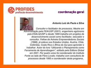coordenação geral Antonio Luiz de Paula e Silva Consultor e facilitador de processos, Mestre em Administração pela FEA/USP (2001), engenheiro agrônomo pela ESALQ/USP e desde 1989 trabalha em projetos de desenvolvimento social como facilitador, educador e consultor. Fellow da Ashoka Empreendedores Sociais (1988), já esteve nos Estados Unidos, Áustria, Chile, Colômbia, Costa Rica e África do Sul para aprender e trabalhar. Autor do livro “Utilizando o Planejamento como Ferramenta de Aprendizagem”, editado pela Editora Global em 2001. Por quatro anos foi coordenador do Instituto Fonte ao lado de Flora Lovato; trabalha com consultoria de processos desde 1995 e coordenador deste programa.. 