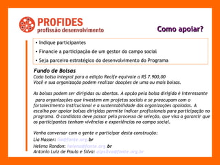 Como apoiar? Indique participantes Financie a participação de um gestor do campo social Seja parceiro estratégico do desenvolvimento do Programa   F undo de Bolsas Cada bolsa integral para a edição Recife equivale a R$ 7.900,00 Você e sua organização podem realizar doações de uma ou mais bolsas.  As bolsas podem ser dirigidas ou abertas. A opção pela bolsa dirigida é interessante  para organizações que investem em projetos sociais e se preocupam com o fortalecimento institucional e a sustentabilidade das organizações apoiadas. A escolha por apoiar bolsas dirigidas permite indicar profissionais para participação no programa. O candidato deve passar pelo processo de seleção, que visa a garantir que os participantes tenham vivências e experiências no campo social.  Venha conversar com a gente e participar desta construção:  Lia Nasser:  [email_address] org . br   Helena Rondon :   [email_address] org . br Antonio Luiz de Paula e Silva:  alpsilva @fonte. org . br 