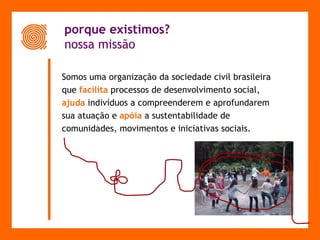porque existimos?    nossa missão Somos uma organização da sociedade civil brasileira  que  facilita   processos de desenvolvimento social,  ajuda  indivíduos a compreenderem e aprofundarem  sua atuação e  apóia   a sustentabilidade de  comunidades, movimentos e iniciativas sociais.  