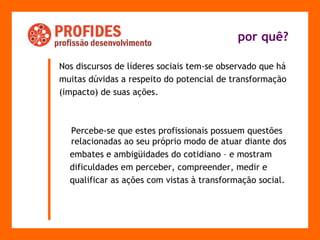 Nos discursos de líderes sociais tem-se observado que há  muitas dúvidas a respeito do potencial de transformação  (impacto) de suas ações.  Percebe-se que estes profissionais possuem questões relacionadas ao seu próprio modo de atuar diante dos  embates e ambigüidades do cotidiano – e mostram  dificuldades em perceber, compreender, medir e  qualificar as ações com vistas à transformação social. por quê? 