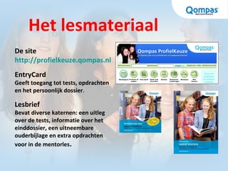 Het lesmateriaal
De site
http://profielkeuze.qompas.nl
EntryCard
Geeft toegang tot tests, opdrachten
en het persoonlijk dossier.
Lesbrief
Bevat diverse katernen: een uitleg
over de tests, informatie over het
einddossier, een uitneembare
ouderbijlage en extra opdrachten
voor in de mentorles.
 