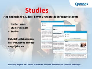 Studies
Het onderdeel ‘Studies’ bevat uitgebreide informatie over:
– Hoofdgroepen
– Studierichtingen
– Studies
Inclusief toelatingseisen
en aansluitende beroeps-
mogelijkheden.
Aansluiting mogelijk met Qompas StudieKeuze, voor meer informatie over specifieke opleidingen.
 