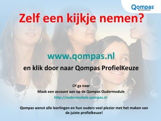Zelf een kijkje nemen?
www.qompas.nl
en klik door naar Qompas ProfielKeuze
Of ga naar
Maak een account aan op de Qompas Oudermodule
http://oudermodule.qompas.nl
Qompas wenst alle leerlingen en hun ouders veel plezier met het maken van
de juiste profielkeuze!
 