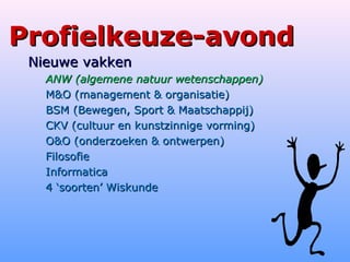 Profielkeuze-avondProfielkeuze-avond
Nieuwe vakkenNieuwe vakken
ANW (algemene natuur wetenschappen)ANW (algemene natuur wetenschappen)
M&O (management & organisatie)M&O (management & organisatie)
BSM (Bewegen, Sport & Maatschappij)BSM (Bewegen, Sport & Maatschappij)
CKV (cultuur en kunstzinnige vorming)CKV (cultuur en kunstzinnige vorming)
O&O (onderzoeken & ontwerpen)O&O (onderzoeken & ontwerpen)
FilosofieFilosofie
InformaticaInformatica
4 ‘soorten’ Wiskunde4 ‘soorten’ Wiskunde
 