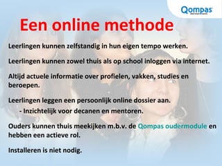Een online methode
Leerlingen kunnen zelfstandig in hun eigen tempo werken.
Leerlingen kunnen zowel thuis als op school inloggen via internet.
Altijd actuele informatie over profielen, vakken, studies en
beroepen.
Leerlingen leggen een persoonlijk online dossier aan.
- Inzichtelijk voor decanen en mentoren.
Ouders kunnen thuis meekijken m.b.v. de Qompas oudermodule en
hebben een actieve rol.
Installeren is niet nodig.
 