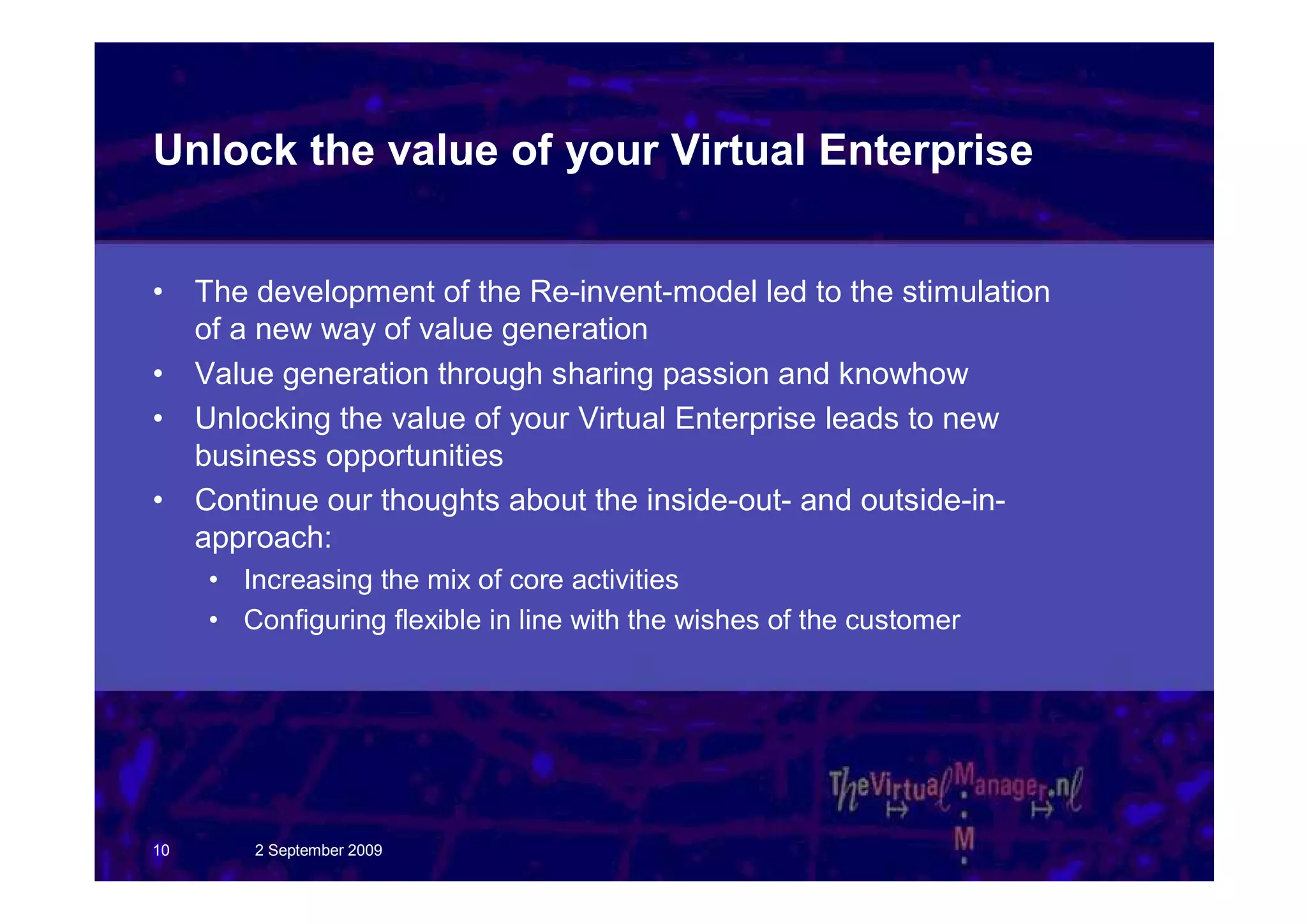 Unlock the value of your Virtual Enterprise


•    The development of the Re-invent-model led to the stimulation
     of a new way of value generation
•    Value generation through sharing passion and knowhow
•    Unlocking the value of your Virtual Enterprise leads to new
     business opportunities
•    Continue our thoughts about the inside-out- and outside-in-
     approach:
     • Increasing the mix of core activities
     • Configuring flexible in line with the wishes of the customer




10       2 September 2009
 