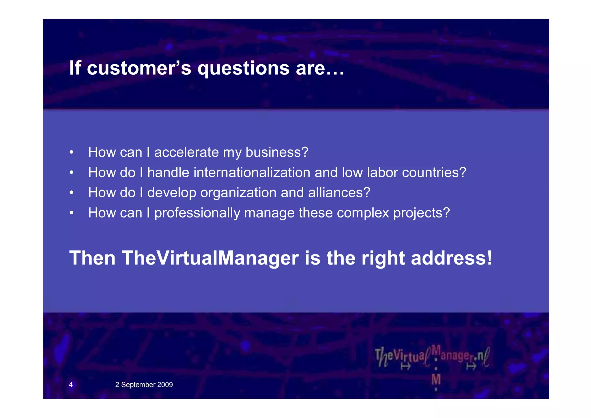 If customer’s questions are…



•   How can I accelerate my business?
•   How do I handle internationalization and low labor countries?
•   How do I develop organization and alliances?
•   How can I professionally manage these complex projects?


Then TheVirtualManager is the right address!




4       2 September 2009
 