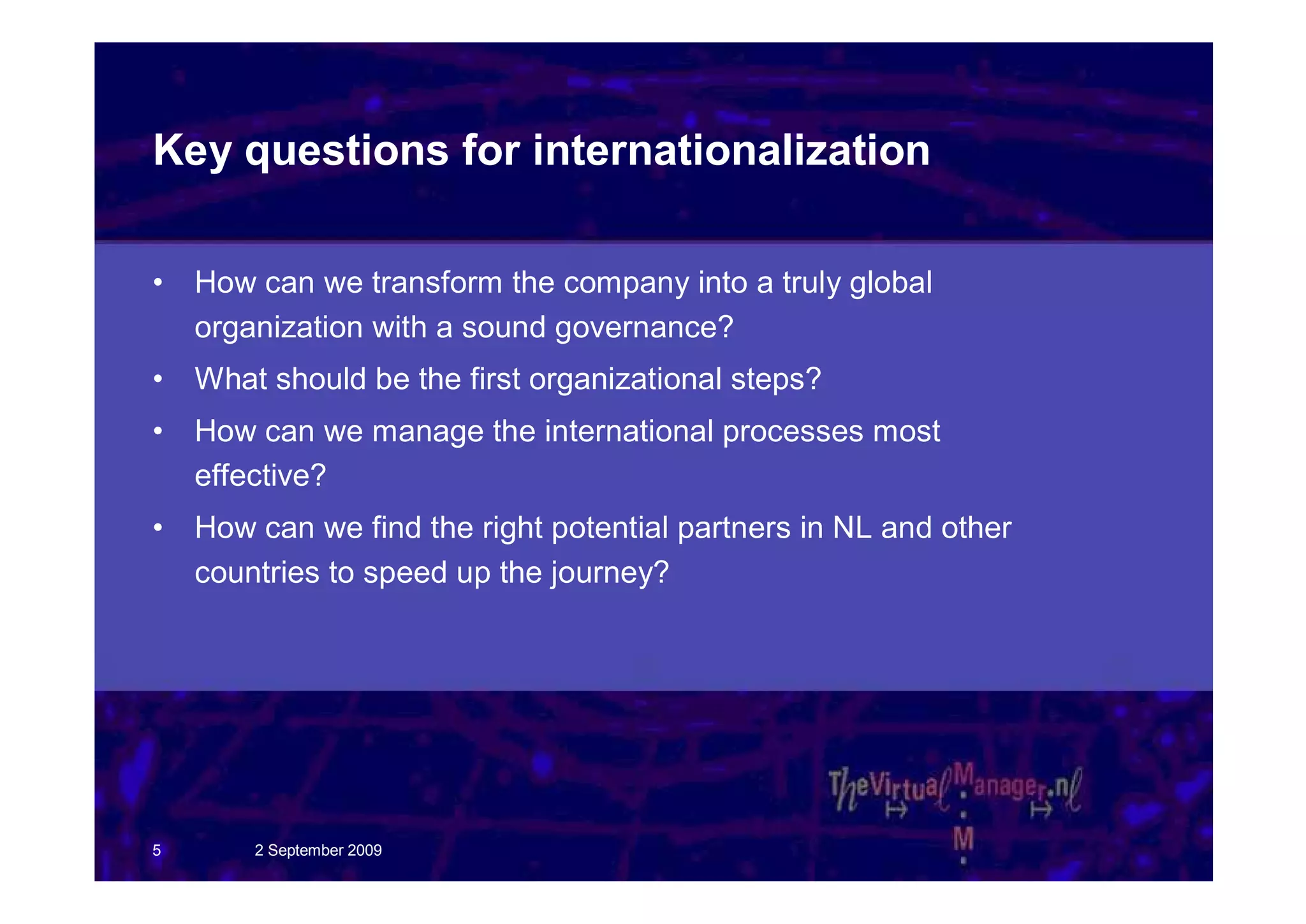 Key questions for internationalization

•   How can we transform the company into a truly global
    organization with a sound governance?
•   What should be the first organizational steps?
•   How can we manage the international processes most
    effective?
•   How can we find the right potential partners in NL and other
    countries to speed up the journey?




5       2 September 2009
 