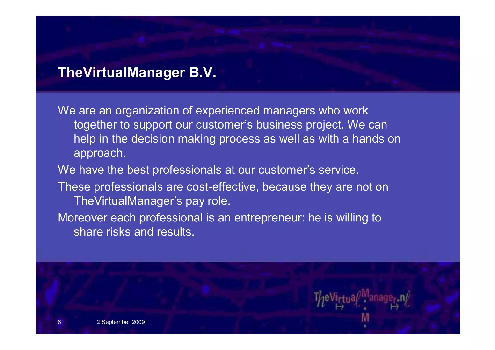 TheVirtualManager B.V.

We are an organization of experienced managers who work
  together to support our customer’s business project. We can
  help in the decision making process as well as with a hands on
  approach.
We have the best professionals at our customer’s service.
These professionals are cost-effective, because they are not on
  TheVirtualManager’s pay role.
Moreover each professional is an entrepreneur: he is willing to
  share risks and results.




6      2 September 2009
 