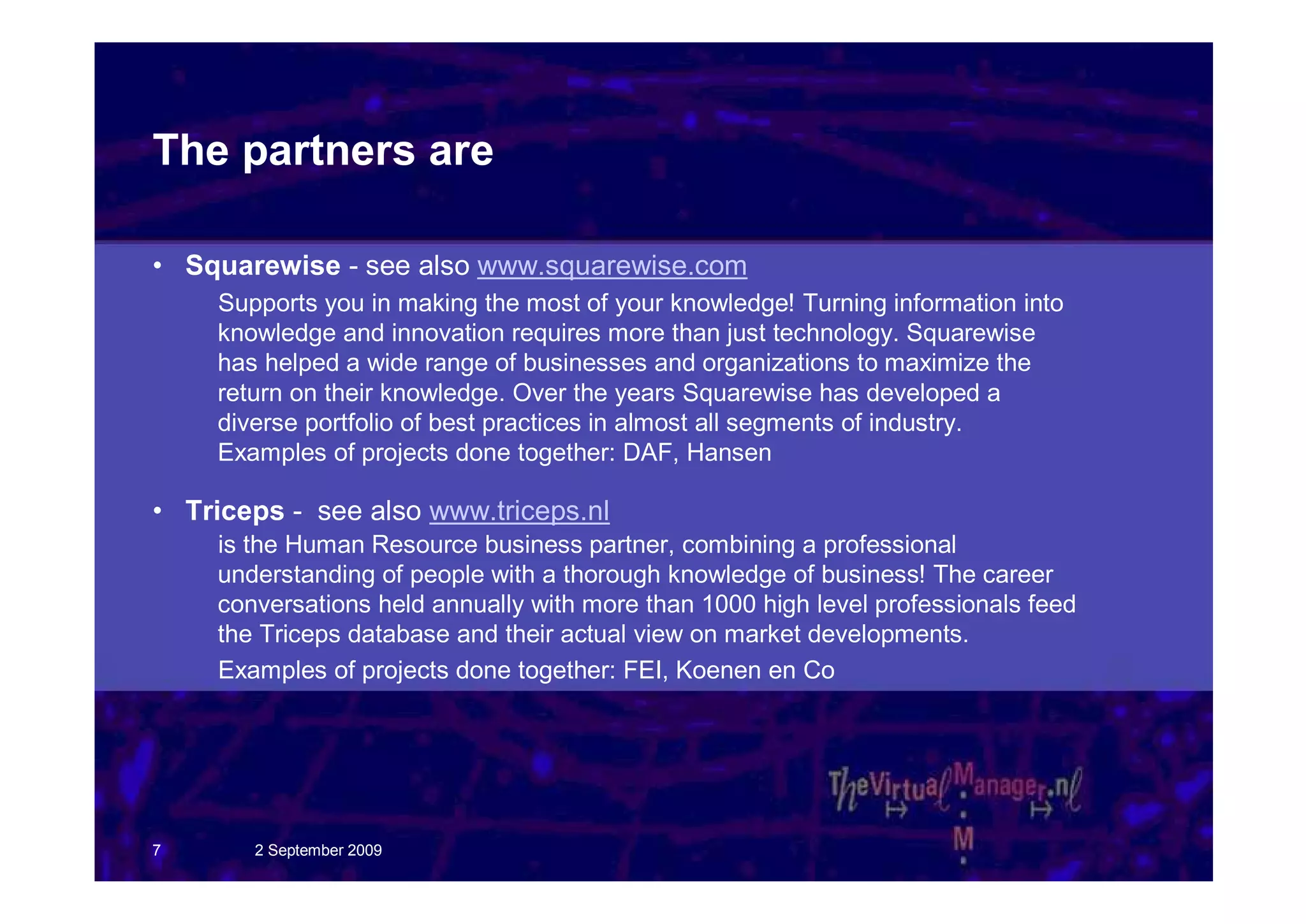 The partners are

• Squarewise - see also www.squarewise.com
    Supports you in making the most of your knowledge! Turning information into
    knowledge and innovation requires more than just technology. Squarewise
    has helped a wide range of businesses and organizations to maximize the
    return on their knowledge. Over the years Squarewise has developed a
    diverse portfolio of best practices in almost all segments of industry.
    Examples of projects done together: DAF, Hansen

• Triceps - see also www.triceps.nl
    is the Human Resource business partner, combining a professional
    understanding of people with a thorough knowledge of business! The career
    conversations held annually with more than 1000 high level professionals feed
    the Triceps database and their actual view on market developments.
    Examples of projects done together: FEI, Koenen en Co




7      2 September 2009
 