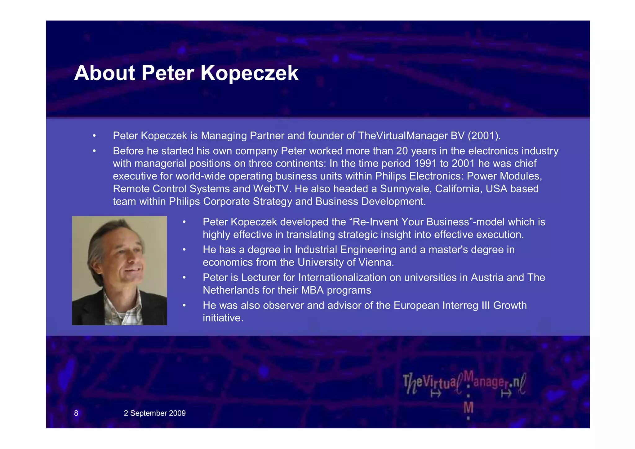 About Peter Kopeczek

    •   Peter Kopeczek is Managing Partner and founder of TheVirtualManager BV (2001).
    •   Before he started his own company Peter worked more than 20 years in the electronics industry
        with managerial positions on three continents: In the time period 1991 to 2001 he was chief
        executive for world-wide operating business units within Philips Electronics: Power Modules,
        Remote Control Systems and WebTV. He also headed a Sunnyvale, California, USA based
        team within Philips Corporate Strategy and Business Development.
                         •   Peter Kopeczek developed the “Re-Invent Your Business”-model which is
                             highly effective in translating strategic insight into effective execution.
                         •   He has a degree in Industrial Engineering and a master's degree in
                             economics from the University of Vienna.
                         •   Peter is Lecturer for Internationalization on universities in Austria and The
                             Netherlands for their MBA programs
                         •   He was also observer and advisor of the European Interreg III Growth
                             initiative.




8         2 September 2009
 