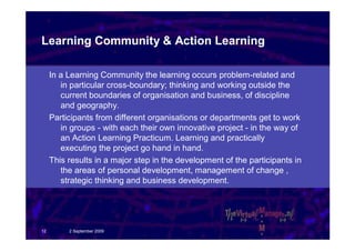 Learning Community & Action Learning

     In a Learning Community the learning occurs problem-related and
        in particular cross-boundary; thinking and working outside the
        current boundaries of organisation and business, of discipline
        and geography.
     Participants from different organisations or departments get to work
        in groups - with each their own innovative project - in the way of
        an Action Learning Practicum. Learning and practically
        executing the project go hand in hand.
     This results in a major step in the development of the participants in
        the areas of personal development, management of change ,
        strategic thinking and business development.




12        2 September 2009
 