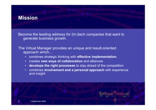 Mission


Become the leading address for (hi-)tech companies that want to
  generate business growth.

The Virtual Manager provides an unique and result-oriented
  approach which…
    •   combines strategic thinking with effective implementation.
    •   creates new ways of collaboration and alliances
    •   develops the right processes to stay ahead of the competition
    •   combines involvement and a personal approach with experience
        and insight




2       2 September 2009
 