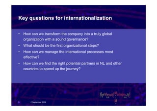 Key questions for internationalization

•   How can we transform the company into a truly global
    organization with a sound governance?
•   What should be the first organizational steps?
•   How can we manage the international processes most
    effective?
•   How can we find the right potential partners in NL and other
    countries to speed up the journey?




5       2 September 2009
 