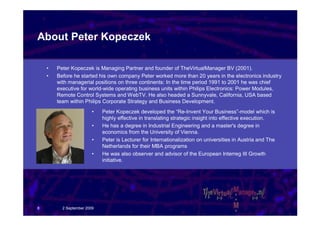 About Peter Kopeczek

    •   Peter Kopeczek is Managing Partner and founder of TheVirtualManager BV (2001).
    •   Before he started his own company Peter worked more than 20 years in the electronics industry
        with managerial positions on three continents: In the time period 1991 to 2001 he was chief
        executive for world-wide operating business units within Philips Electronics: Power Modules,
        Remote Control Systems and WebTV. He also headed a Sunnyvale, California, USA based
        team within Philips Corporate Strategy and Business Development.
                         •   Peter Kopeczek developed the “Re-Invent Your Business”-model which is
                             highly effective in translating strategic insight into effective execution.
                         •   He has a degree in Industrial Engineering and a master's degree in
                             economics from the University of Vienna.
                         •   Peter is Lecturer for Internationalization on universities in Austria and The
                             Netherlands for their MBA programs
                         •   He was also observer and advisor of the European Interreg III Growth
                             initiative.




8         2 September 2009
 
