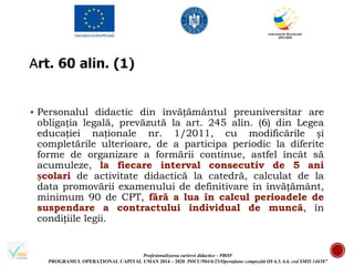 Profesionalizarea carierei didactice - PROF
PROGRAMUL OPERAȚIONAL CAPITAL UMAN 2014 – 2020 POCU/904/6/25/Operațiune compozită OS 6.5, 6.6, cod SMIS 146587
 Personalul didactic din învățământul preuniversitar are
obligația legală, prevăzută la art. 245 alin. (6) din Legea
educației naționale nr. 1/2011, cu modificările și
completările ulterioare, de a participa periodic la diferite
forme de organizare a formării continue, astfel încât să
acumuleze, la fiecare interval consecutiv de 5 ani
școlari de activitate didactică la catedră, calculat de la
data promovării examenului de definitivare în învățământ,
minimum 90 de CPT, fără a lua în calcul perioadele de
suspendare a contractului individual de muncă, în
condițiile legii.
 