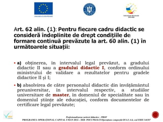 Profesionalizarea carierei didactice - PROF
PROGRAMUL OPERAȚIONAL CAPITAL UMAN 2014 – 2020 POCU/904/6/25/Operațiune compozită OS 6.5, 6.6, cod SMIS 146587
 a) obținerea, în intervalul legal prevăzut, a gradului
didactic II sau a gradului didactic I, conform ordinului
ministrului de validare a rezultatelor pentru gradele
didactice II și I;
 b) absolvirea de către personalul didactic din învățământul
preuniversitar, în intervalul respectiv, a studiilor
universitare de master, în domeniul de specialitate sau în
domeniul științe ale educației, conform documentelor de
certificare legal prevăzute;
 