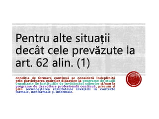 condiția de formare continuă se consideră îndeplinită
prin participarea cadrelor didactice la programe de studii
organizate de instituțiile de învățământ superior și/sau la
programe de dezvoltare profesională continuă, precum și
prin recunoașterea rezultatelor învățării în contexte
formale, nonformale și informale.
 