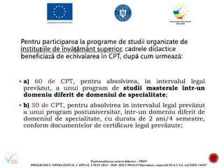 Profesionalizarea carierei didactice - PROF
PROGRAMUL OPERAȚIONAL CAPITAL UMAN 2014 – 2020 POCU/904/6/25/Operațiune compozită OS 6.5, 6.6, cod SMIS 146587
 a) 60 de CPT, pentru absolvirea, în intervalul legal
prevăzut, a unui program de studii masterale într-un
domeniu diferit de domeniul de specialitate;
 b) 50 de CPT, pentru absolvirea în intervalul legal prevăzut
a unui program postuniversitar, într-un domeniu diferit de
domeniul de specialitate, cu durata de 2 ani/4 semestre,
conform documentelor de certificare legal prevăzute;
 
