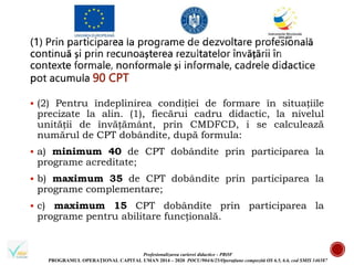 Profesionalizarea carierei didactice - PROF
PROGRAMUL OPERAȚIONAL CAPITAL UMAN 2014 – 2020 POCU/904/6/25/Operațiune compozită OS 6.5, 6.6, cod SMIS 146587
90 CPT
 (2) Pentru îndeplinirea condiției de formare în situațiile
precizate la alin. (1), fiecărui cadru didactic, la nivelul
unității de învățământ, prin CMDFCD, i se calculează
numărul de CPT dobândite, după formula:
 a) minimum 40 de CPT dobândite prin participarea la
programe acreditate;
 b) maximum 35 de CPT dobândite prin participarea la
programe complementare;
 c) maximum 15 CPT dobândite prin participarea la
programe pentru abilitare funcțională.
 