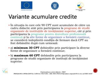 Profesionalizarea carierei didactice - PROF
PROGRAMUL OPERAȚIONAL CAPITAL UMAN 2014 – 2020 POCU/904/6/25/Operațiune compozită OS 6.5, 6.6, cod SMIS 146587
 În situația în care cele 90 CPT sunt acumulate de către un
cadru didactic atât prin participarea la programe de studii
organizate de instituțiile de învățământ superior, cât și prin
participarea la programe pentru dezvoltare profesională
continuă și la alte forme de organizare a formării continue,
se consideră îndeplinită condiția de formare dacă CPT au
fost dobândite după cum urmează:
 a) minimum 30 CPT dobândite prin participare la diverse
forme de organizare a formării continue;
 b) maximum 60 CPT dobândite prin participarea la
programe de studii organizate de instituții de învățământ
superior.
 