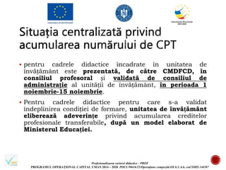 Profesionalizarea carierei didactice - PROF
PROGRAMUL OPERAȚIONAL CAPITAL UMAN 2014 – 2020 POCU/904/6/25/Operațiune compozită OS 6.5, 6.6, cod SMIS 146587
 pentru cadrele didactice încadrate în unitatea de
învățământ este prezentată, de către CMDFCD, în
consiliul profesoral și validată de consiliul de
administrație al unității de învățământ, în perioada 1
noiembrie-15 noiembrie.
 Pentru cadrele didactice pentru care s-a validat
îndeplinirea condiției de formare, unitatea de învățământ
eliberează adeverințe privind acumularea creditelor
profesionale transferabile, după un model elaborat de
Ministerul Educației.
 
