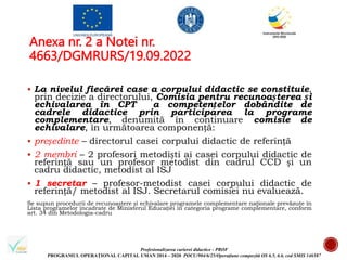 Profesionalizarea carierei didactice - PROF
PROGRAMUL OPERAȚIONAL CAPITAL UMAN 2014 – 2020 POCU/904/6/25/Operațiune compozită OS 6.5, 6.6, cod SMIS 146587
Anexa nr. 2 a Notei nr.
4663/DGMRURS/19.09.2022
 La nivelul fiecărei case a corpului didactic se constituie,
prin decizie a directorului, Comisia pentru recunoașterea și
echivalarea în CPT a competențelor dobândite de
cadrele didactice prin participarea la programe
complementare, denumită în continuare comisie de
echivalare, în următoarea componență:
 președinte – directorul casei corpului didactic de referință
 2 membri – 2 profesori metodiști ai casei corpului didactic de
referință sau un profesor metodist din cadrul CCD și un
cadru didactic, metodist al ISJ
 1 secretar – profesor-metodist casei corpului didactic de
referință/ metodist al ISJ. Secretarul comisiei nu evaluează.
Se supun procedurii de recunoaștere și echivalare programele complementare naționale prevăzute în
Lista programelor încadrate de Ministerul Educației în categoria programe complementare, conform
art. 34 din Metodologia-cadru
 