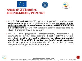 Profesionalizarea carierei didactice - PROF
PROGRAMUL OPERAȚIONAL CAPITAL UMAN 2014 – 2020 POCU/904/6/25/Operațiune compozită OS 6.5, 6.6, cod SMIS 146587
Anexa nr. 2 a Notei nr.
4663/DGMRURS/19.09.2022
 Art. 3. Echivalarea în CPT pentru programele complementare
se face anual, pentru programele finalizate și absolvite în anul
şcolar precedent, la depunerea solicitării scrise a unităților
de învățământ în care sunt încadrate cadrele didactice care au
absolvit programele complementare.
 Art. 4. Prin programele complementare, recunoscute și
echivalate la nivelul casei corpului didactic potrivit prezentei
proceduri, pentru un cadru didactic se alocă un număr
maxim de 35 de CPT , în cadrul perioadei legal prevăzute
de 5 ani pentru acumularea de 90 de credite necesare
îndeplinirii condiției de formare continuă.
 