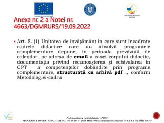 Profesionalizarea carierei didactice - PROF
PROGRAMUL OPERAȚIONAL CAPITAL UMAN 2014 – 2020 POCU/904/6/25/Operațiune compozită OS 6.5, 6.6, cod SMIS 146587
Anexa nr. 2 a Notei nr.
4663/DGMRURS/19.09.2022
 Art. 5. (1) Unitatea de învățământ în care sunt încadrate
cadrele didactice care au absolvit programele
complementare depune, în perioada prevăzută de
calendar, pe adresa de email a casei corpului didactic,
documentația privind recunoașterea și echivalarea în
CPT a competențelor dobândite prin programe
complementare, structurată ca arhivă pdf ., conform
Metodologiei-cadru
 