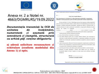 Profesionalizarea carierei didactice - PROF
PROGRAMUL OPERAȚIONAL CAPITAL UMAN 2014 – 2020 POCU/904/6/25/Operațiune compozită OS 6.5, 6.6, cod SMIS 146587
Documentația transmisă la CCD de
unitatea de învățământ,
numerotată și asumată prin
semnătură și ștampilă, structurată
ca arhivă pdf. conține obligatoriu:
a) adresă solicitare recunoaștere și
echivalare (conform modelului din
Anexa 1) și opis;
 