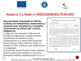 Profesionalizarea carierei didactice - PROF
PROGRAMUL OPERAȚIONAL CAPITAL UMAN 2014 – 2020 POCU/904/6/25/Operațiune compozită OS 6.5, 6.6, cod SMIS 146587
Anexa nr. 2 a Notei nr. 4663/DGMRURS/19.09.2022
Documentația transmisă la CCD de
unitatea de învățământ, numerotată și
asumată prin semnătură și ștampilă,
structurată ca arhivă pdf. conține
obligatoriu:
c) copii ale documentelor eliberate de
furnizorii programelor complementare
(certificatul de absolvire și fișa
competențelor și a domeniilor/temelor),
pentru fiecare cadru didactic, după ce
acestea au fost verificate prin confruntare
cu originalul;
d) acord din partea fiecărui cadru didactic
pentru prelucrarea datelor cu caracter
personal (conform modelului din Anexa 3);
 