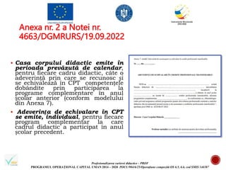Profesionalizarea carierei didactice - PROF
PROGRAMUL OPERAȚIONAL CAPITAL UMAN 2014 – 2020 POCU/904/6/25/Operațiune compozită OS 6.5, 6.6, cod SMIS 146587
Anexa nr. 2 a Notei nr.
4663/DGMRURS/19.09.2022
 Casa corpului didactic emite în
perioada prevăzută de calendar,
pentru fiecare cadru didactic, câte o
adeverință prin care se recunosc și
se echivalează în CPT competențele
dobândite prin participarea la
programe complementare în anul
școlar anterior (conform modelului
din Anexa 7).
 Adeverința de echivalare în CPT
se emite, individual, pentru fiecare
program complementar la care
cadrul didactic a participat în anul
școlar precedent.
 