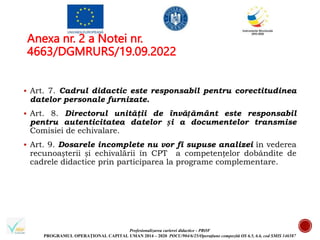 Profesionalizarea carierei didactice - PROF
PROGRAMUL OPERAȚIONAL CAPITAL UMAN 2014 – 2020 POCU/904/6/25/Operațiune compozită OS 6.5, 6.6, cod SMIS 146587
Anexa nr. 2 a Notei nr.
4663/DGMRURS/19.09.2022
 Art. 7. Cadrul didactic este responsabil pentru corectitudinea
datelor personale furnizate.
 Art. 8. Directorul unităţii de învățământ este responsabil
pentru autenticitatea datelor și a documentelor transmise
Comisiei de echivalare.
 Art. 9. Dosarele incomplete nu vor fi supuse analizei în vederea
recunoașterii și echivalării în CPT a competențelor dobândite de
cadrele didactice prin participarea la programe complementare.
 