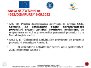 Profesionalizarea carierei didactice - PROF
PROGRAMUL OPERAȚIONAL CAPITAL UMAN 2014 – 2020 POCU/904/6/25/Operațiune compozită OS 6.5, 6.6, cod SMIS 146587
Anexa nr. 2 a Notei nr.
4663/DGMRURS/19.09.2022
 Art. 10. Pentru desfășurarea activității la nivelul CCD,
Comisia de echivalare poate aproba/elabora
proceduri proprii privind derularea activității, cu
respectarea strictă a prevederilor prezentei proceduri și a
Metodologiei- cadru.
 Art.11. (1) Calendarul activităţilor prevăzute de prezenta
procedură constituie Anexa 8.
 (2) Calendarul activităţilor pentru anul școlar 2022-
2023 constituie Anexa 9.
 