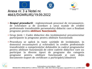 Profesionalizarea carierei didactice - PROF
PROGRAMUL OPERAȚIONAL CAPITAL UMAN 2014 – 2020 POCU/904/6/25/Operațiune compozită OS 6.5, 6.6, cod SMIS 146587
 Scopul procedurii : reglementează procesul de recunoaștere,
de echivalare și de acordare a unui număr de credite
profesionale transferabile personalului didactic care a finalizat
programe pentru abilitare funcțională;
 Grup ţintă = Cadre didactice din învăţământul preuniversitar
participante la programe pentru abilitare funcţională
 Procedura se aplică în toate unitățile de învățământ, în
domeniul recunoașterii și echivalării în credite profesionale
transferabile a competenţelor dobândite în cadrul programelor
pentru abilitare funcţională de către cadrele didactice care au
participat la diverse tipuri de programe din categoria
programe pentru abilitare funcţională și care dețin
documente-suport de certificare a participării/absolvirii
 