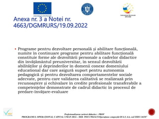 Profesionalizarea carierei didactice - PROF
PROGRAMUL OPERAȚIONAL CAPITAL UMAN 2014 – 2020 POCU/904/6/25/Operațiune compozită OS 6.5, 6.6, cod SMIS 146587
Anexa nr. 3 a Notei nr.
4663/DGMRURS/19.09.2022
 Programe pentru dezvoltare personală și abilitare funcțională,
numite în continuare programe pentru abilitare funcțională
constituie forme ale dezvoltării personale a cadrelor didactice
din învățământul preuniversitar, în sensul dezvoltării
abilităților și deprinderilor în domenii conexe domeniului
educational dar care asigură suport pentru autonomia
pedagogică și pentru dezvoltarea comportamentelor sociale
adecvate, pentru care validarea calitativă se realizează prin
recunoaștere și echivalare în credite profesionale transferabile a
competențelor demonstrate de cadrul didactic în procesul de
predare-învățare-evaluare
 