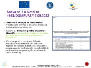 Profesionalizarea carierei didactice - PROF
PROGRAMUL OPERAȚIONAL CAPITAL UMAN 2014 – 2020 POCU/904/6/25/Operațiune compozită OS 6.5, 6.6, cod SMIS 146587
Anexa nr. 3 a Notei nr.
4663/DGMRURS/19.09.2022
 Directorul unității de învățământ
repartizează cererile și dosarele Comisiei
pentru mentorat didactic.
 La nivelul Comisiei pentru mentorat
didactic se creează un registru electronic
de evidență a cererilor şi a dosarelor
analizate.
 Comisia pentru mentorat didactic
evaluează documentele din dosarele
depuse de cadrele didactice solicitante şi
acordă credite profesionale transferabile în
conformitate cu punctajele prevăzute în
Grilă( Anexa 1)
 