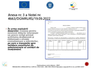 Profesionalizarea carierei didactice - PROF
PROGRAMUL OPERAȚIONAL CAPITAL UMAN 2014 – 2020 POCU/904/6/25/Operațiune compozită OS 6.5, 6.6, cod SMIS 146587
 În urma evaluării
dosarelor, Comisia pentru
mentorat didactic întocmeşte
un proces verbal privind
activitatea desfăşurată şi
elaborează o situație
centralizatoare a solicitărilor,
pe care o transmite spre
validare consiliului de
administrație al unității de
învățământ.
 