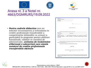Profesionalizarea carierei didactice - PROF
PROGRAMUL OPERAȚIONAL CAPITAL UMAN 2014 – 2020 POCU/904/6/25/Operațiune compozită OS 6.5, 6.6, cod SMIS 146587
Anexa nr. 3 a Notei nr.
4663/DGMRURS/19.09.2022
 Pentru cadrele didactice care au
solicitat recunoașterea și echivalarea în
credite profesionale transferabile a
competențelor dobândite ca urmare a
participării la programe pentru abilitare
funcțională, validate în consiliul de
administrație, unitatea de învățământ
eliberează o adeverință care atestă
numărul de credite profesionale
transferabile obținute
 