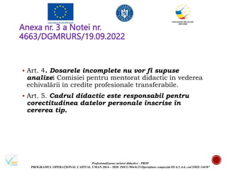 Profesionalizarea carierei didactice - PROF
PROGRAMUL OPERAȚIONAL CAPITAL UMAN 2014 – 2020 POCU/904/6/25/Operațiune compozită OS 6.5, 6.6, cod SMIS 146587
Anexa nr. 3 a Notei nr.
4663/DGMRURS/19.09.2022
 Art. 4. Dosarele incomplete nu vor fi supuse
analizei Comisiei pentru mentorat didactic în vederea
echivalării în credite profesionale transferabile.
 Art. 5. Cadrul didactic este responsabil pentru
corectitudinea datelor personale înscrise în
cererea tip.
 