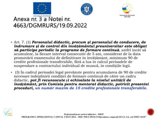 Profesionalizarea carierei didactice - PROF
PROGRAMUL OPERAȚIONAL CAPITAL UMAN 2014 – 2020 POCU/904/6/25/Operațiune compozită OS 6.5, 6.6, cod SMIS 146587
 Art. 7. (1) Personalul didactic, precum şi personalul de conducere, de
îndrumare şi de control din învăţământul preuniversitar este obligat
să participe periodic la programe de formare continuă, astfel încât să
acumuleze, la fiecare interval consecutiv de 5 ani, considerat de la data
promovării examenului de definitivare în învăţământ, minimum 90 de
credite profesionale transferabile, fără a lua în calcul perioadele de
suspendare a contractului individual de muncă, în condițiile legii.
 (3) În cadrul perioadei legal prevăzute pentru acumularea de 90 de credite
necesare îndeplinirii condiției de formare continuă de către un cadru
didactic, pot fi recunoscute și echivalate la nivelul unității de
învățământ, prin Comisia pentru mentorat didactic, potrivit prezentei
proceduri, un număr maxim de 15 credite profesionale transferabile.
 