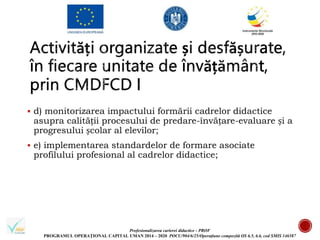 Profesionalizarea carierei didactice - PROF
PROGRAMUL OPERAȚIONAL CAPITAL UMAN 2014 – 2020 POCU/904/6/25/Operațiune compozită OS 6.5, 6.6, cod SMIS 146587
 d) monitorizarea impactului formării cadrelor didactice
asupra calității procesului de predare-învățare-evaluare și a
progresului școlar al elevilor;
 e) implementarea standardelor de formare asociate
profilului profesional al cadrelor didactice;
 