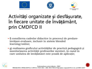 Profesionalizarea carierei didactice - PROF
PROGRAMUL OPERAȚIONAL CAPITAL UMAN 2014 – 2020 POCU/904/6/25/Operațiune compozită OS 6.5, 6.6, cod SMIS 146587
 f) consilierea cadrelor didactice în procesul de predare-
învățare-evaluare, inclusiv în sistem blended
learning/online;
 g) realizarea graficului activităților de practică pedagogică și
monitorizarea activității profesorilor mentori, în cazul în
care unitatea de învățământ este școală de aplicație;
 