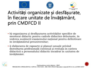 Profesionalizarea carierei didactice - PROF
PROGRAMUL OPERAȚIONAL CAPITAL UMAN 2014 – 2020 POCU/904/6/25/Operațiune compozită OS 6.5, 6.6, cod SMIS 146587
 h) organizarea și desfășurarea activităților specifice de
mentorat didactic pentru cadrele didactice debutante, în
vederea susținerii examenului național pentru definitivare
în învățământul preuniversitar;
 i) elaborarea de rapoarte și planuri anuale privind
dezvoltarea profesională continuă și evoluția în cariera
didactică a personalului didactic încadrat în unitatea de
învățământ.
 