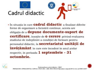Profesionalizarea carierei didactice - PROF
PROGRAMUL OPERAȚIONAL CAPITAL UMAN 2014 – 2020 POCU/904/6/25/Operațiune compozită OS 6.5, 6.6, cod SMIS 146587
 În situația în care cadrul didactic a finalizat diferite
forme de organizare a formării continue, acesta are
obligația de a depune documente-suport de
certificare, însoțite de o cerere privind evaluarea
stadiului de îndeplinire a condiției de formare pentru
personalul didactic, la secretariatul unității de
învățământ în care este încadrat în anul școlar
respectiv, în perioada 1 septembrie - 31
octombrie.
 