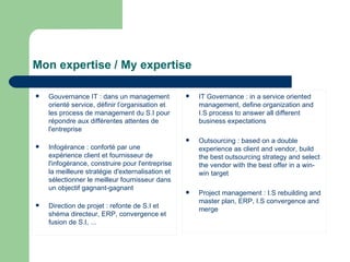 Mon expertise /  My expertise Gouvernance IT : dans un management orienté service, définir l’organisation et les process de management du S.I pour répondre aux différentes attentes de l'entreprise Infogérance : conforté par une expérience client et fournisseur de l'infogérance, construire pour l'entreprise la meilleure stratégie d'externalisation et sélectionner le meilleur fournisseur dans un objectif gagnant-gagnant Direction de projet : refonte de S.I et shéma directeur, ERP, convergence et fusion de S.I, ... IT Governance : in a service oriented management, define organization and I.S process to answer all different business expectations Outsourcing : based on a double experience as client and vendor, build the best outsourcing strategy and select the vendor with the best offer in a win-win target Project management : I.S rebuilding and master plan, ERP, I.S convergence and merge 