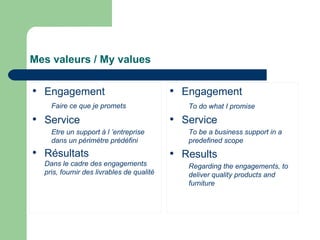 Mes valeurs /  My values Engagement Faire ce que je promets   Service Etre un support à l ’entreprise dans un périmètre prédéfini Résultats Dans le cadre des engagements pris, fournir des livrables de qualité Engagement To do what I promise Service To be a business support in a predefined scope Results Regarding the engagements, to deliver quality products and furniture 