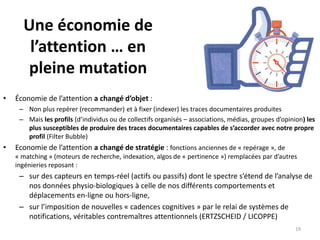 Une économie de
l’attention … en
pleine mutation
• Économie de l’attention a changé d’objet :
– Non plus repérer (recommander) et à fixer (indexer) les traces documentaires produites
– Mais les profils (d’individus ou de collectifs organisés – associations, médias, groupes d’opinion) les
plus susceptibles de produire des traces documentaires capables de s’accorder avec notre propre
profil (Filter Bubble)
• Economie de l’attention a changé de stratégie : fonctions anciennes de « repérage », de
« matching » (moteurs de recherche, indexation, algos de « pertinence ») remplacées par d’autres
ingénieries reposant :
– sur des capteurs en temps-réel (actifs ou passifs) dont le spectre s’étend de l’analyse de
nos données physio-biologiques à celle de nos différents comportements et
déplacements en-ligne ou hors-ligne,
– sur l’imposition de nouvelles « cadences cognitives » par le relai de systèmes de
notifications, véritables contremaîtres attentionnels (ERTZSCHEID / LICOPPE)
19
 