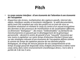 Pitch
• Le corps comme interface : d'une économie de l'attention à une économie
de l'occupation
• Disparition des écrans, multiplication des capteurs passifs, internet des
objets, interfaces vocales et assistants intelligents : le web documentaire,
après avoir été remplacé par celui des profils est en train de vivre sa
troisième révolution en mettant le corps au centre d'un nouvel écosystème
des données et des processus de monétisation et de socialisation afférents.
La dimension "biologique" – des traces "médicalisables" au fantasme du
transhumanisme en passant par le développement de la génomique
personnelle – devient le centre de gravité d'une "nouvelle" économie qui
vise moins à capitaliser sur notre temps d'attention (Herbert Simon) que
sur des stratégies relevant d'une économie de l'occupation définie comme
la somme du temps de captation passive de nos données physio-
biologiques, du temps de mesure passive de nos comportements et du
temps d'usage passif de dispositifs et/ou d'objets disséminés à même notre
corps et/ou dans notre environnement cinesthésique direct, c'est à dire à
portée de 3 de nos 5 sens.
2
 